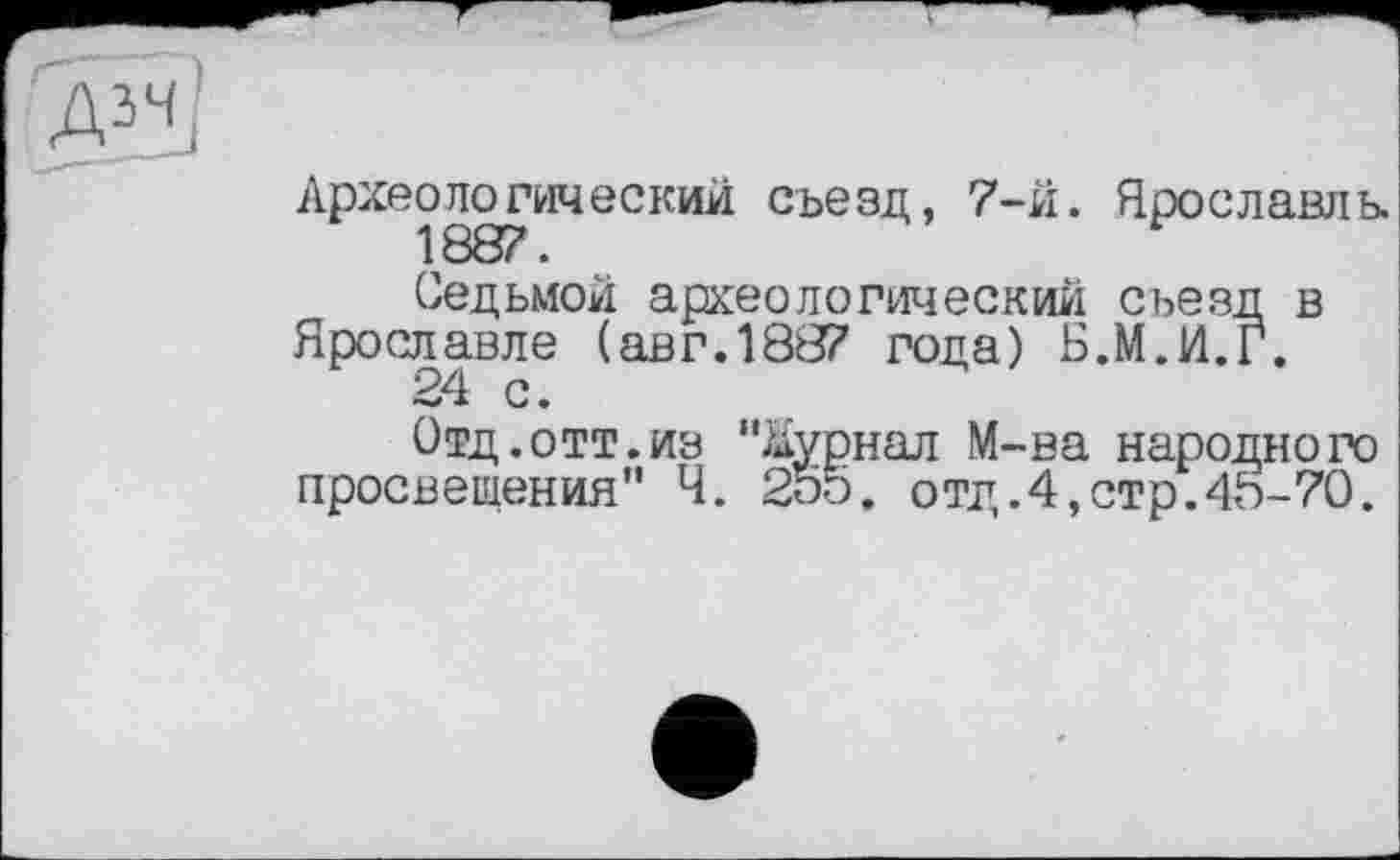 ﻿Археологический съезд, 7-й. Ярославль.
Седьмой археологический съезд в Ярославле (авг.1887 года) Б.М.И.Г.
Отд.отт.из "Журнал М-ва народного просвещения" Ч. 255. отд.4,стр.4Ь-70.